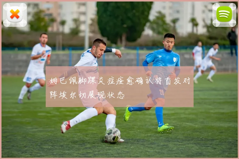 姆巴佩脚踝炎症痊愈确认将首发对阵埃尔切展现状态