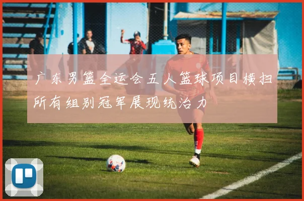 广东男篮全运会五人篮球项目横扫所有组别冠军展现统治力