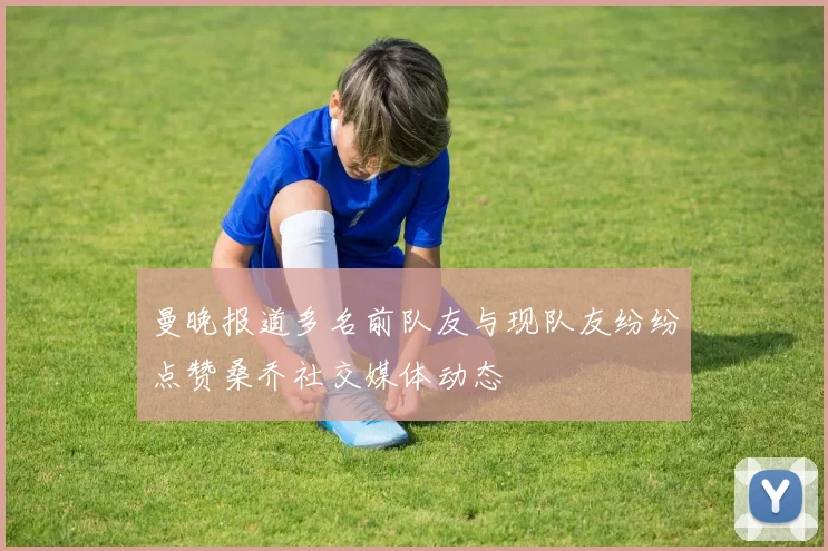曼晚报道多名前队友与现队友纷纷点赞桑乔社交媒体动态