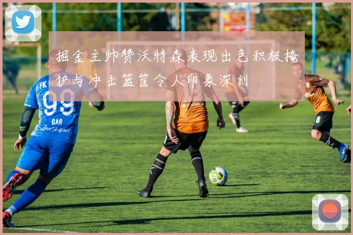 掘金主帅赞沃特森表现出色积极掩护与冲击篮筐令人印象深刻