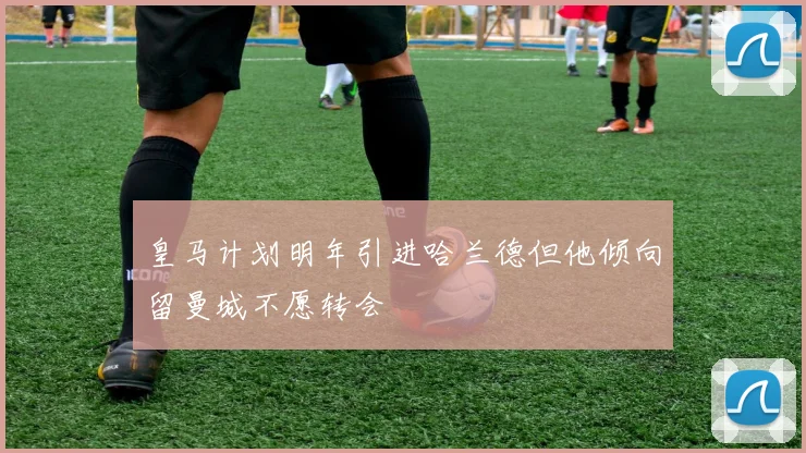 皇马计划明年引进哈兰德但他倾向留曼城不愿转会