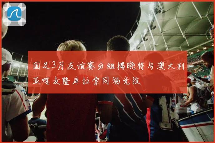 国足3月友谊赛分组揭晓将与澳大利亚喀麦隆库拉索同场竞技
