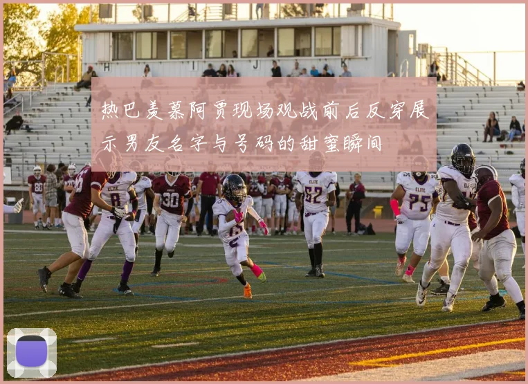 热巴羡慕阿贾现场观战前后反穿展示男友名字与号码的甜蜜瞬间