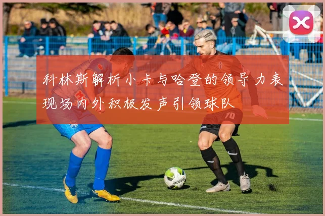 科林斯解析小卡与哈登的领导力表现场内外积极发声引领球队