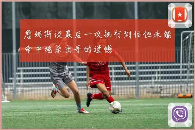 詹姆斯谈最后一攻执行到位但未能命中绝杀出手的遗憾