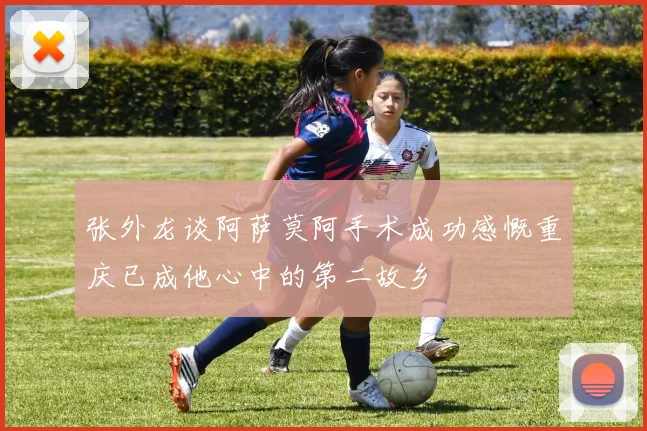 张外龙谈阿萨莫阿手术成功感慨重庆已成他心中的第二故乡