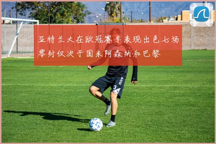 亚特兰大在欧冠赛季表现出色七场零封仅次于国米阿森纳和巴黎