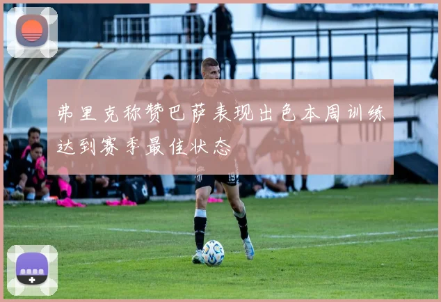 弗里克称赞巴萨表现出色本周训练达到赛季最佳状态
