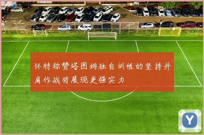 怀特称赞塔图姆独自训练的坚持并肩作战将展现更强实力