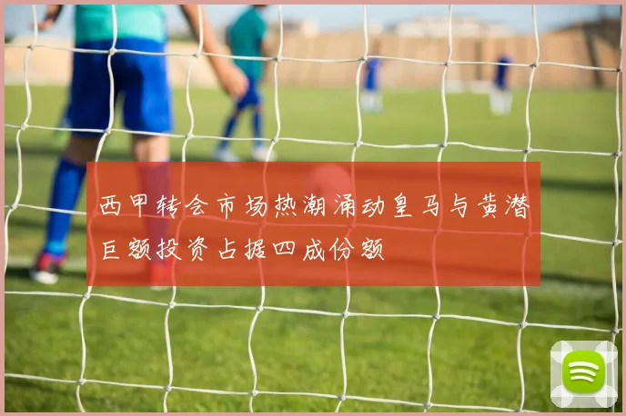 西甲转会市场热潮涌动皇马与黄潜巨额投资占据四成份额