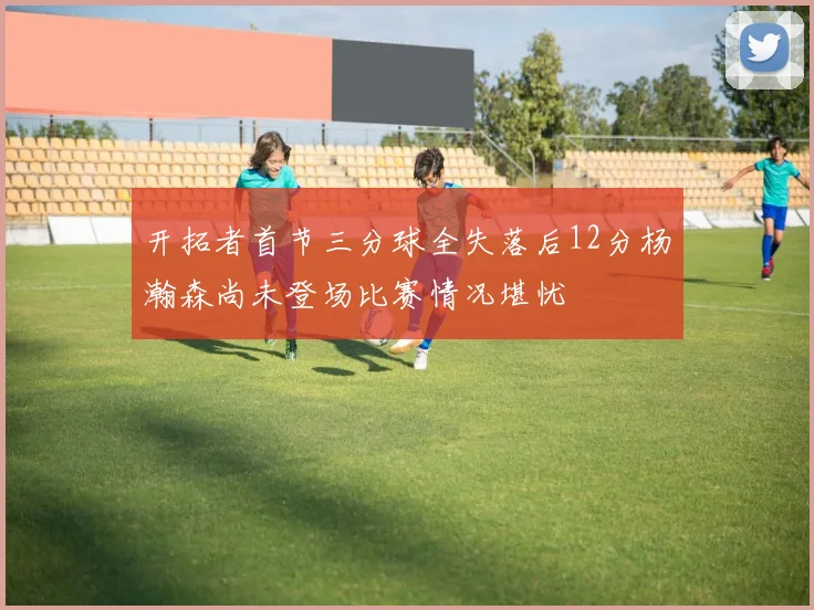开拓者首节三分球全失落后12分杨瀚森尚未登场比赛情况堪忧