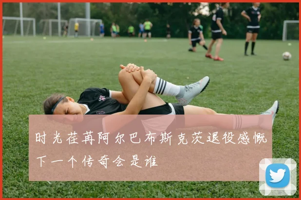 时光荏苒阿尔巴布斯克茨退役感慨下一个传奇会是谁