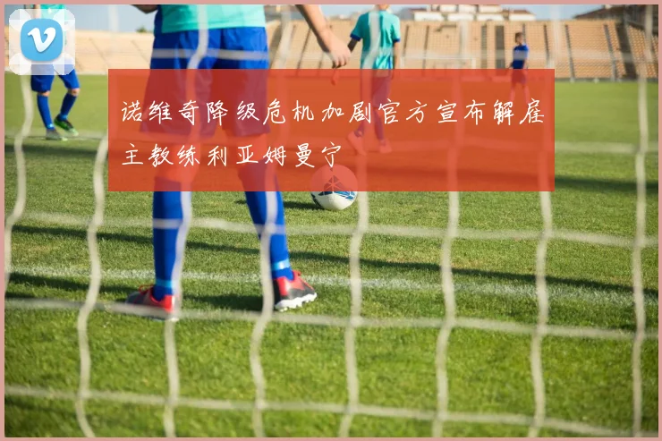 诺维奇降级危机加剧官方宣布解雇主教练利亚姆曼宁