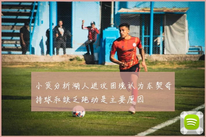 小莫分析湖人进攻困境认为东契奇持球和缺乏跑动是主要原因