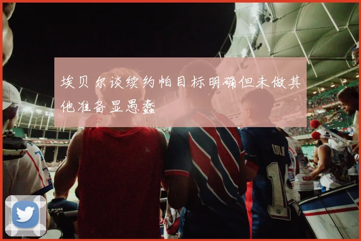 埃贝尔谈续约帕目标明确但未做其他准备显愚蠢