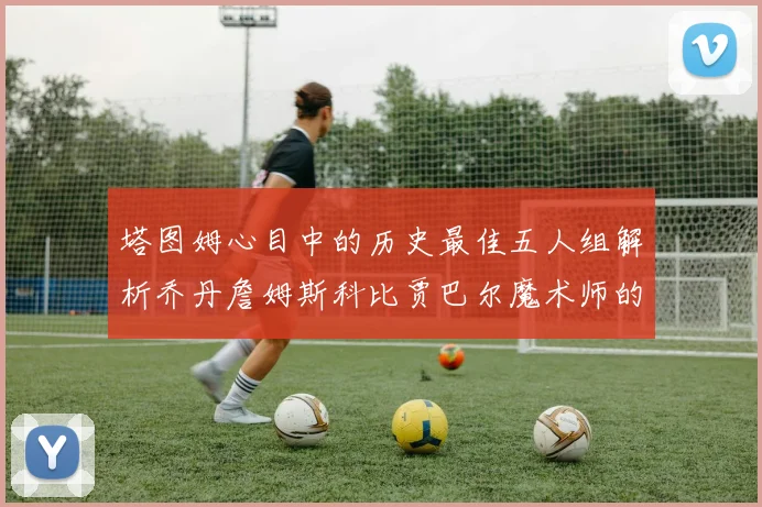 塔图姆心目中的历史最佳五人组解析乔丹詹姆斯科比贾巴尔魔术师的传奇魅力