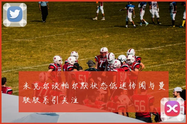 米克尔谈帕尔默状态低迷传闻与曼联联系引关注